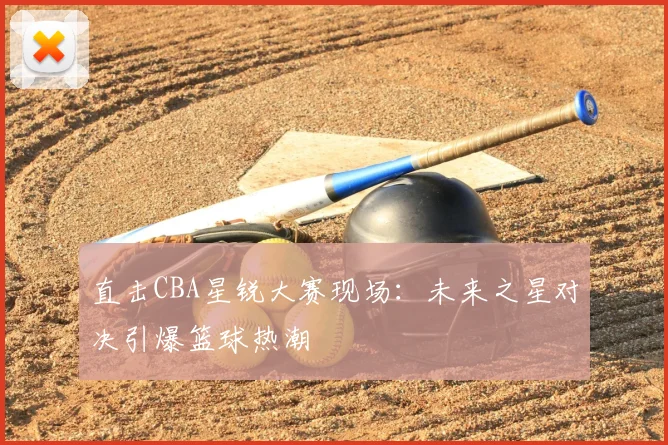 直击CBA星锐大赛现场：未来之星对决引爆篮球热潮
