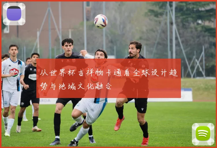 从世界杯吉祥物卡通看全球设计趋势与地域文化融合