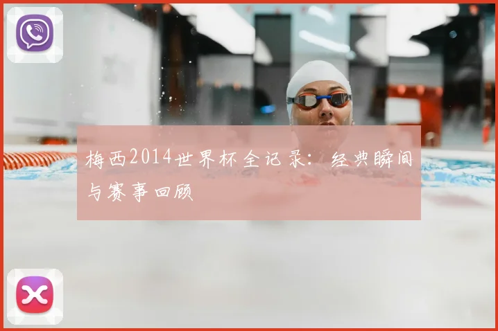 梅西2014世界杯全记录：经典瞬间与赛事回顾