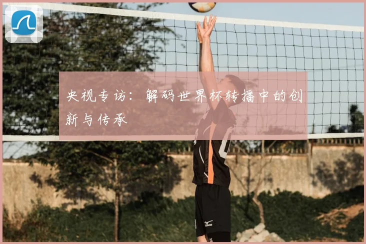 央视专访：解码世界杯转播中的创新与传承