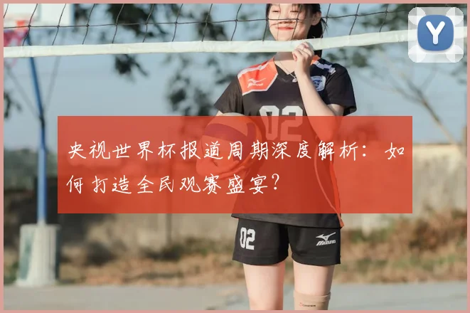 央视世界杯报道周期深度解析：如何打造全民观赛盛宴？