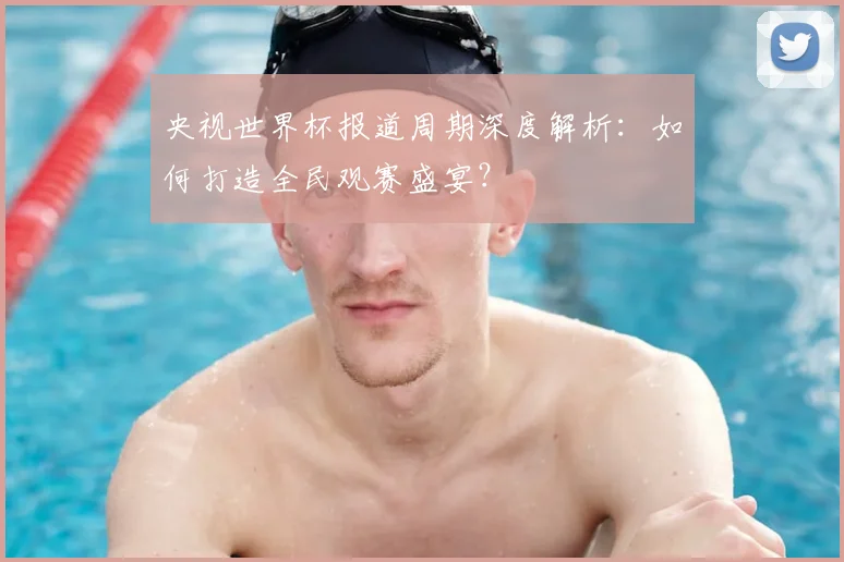 央视世界杯报道周期深度解析：如何打造全民观赛盛宴？