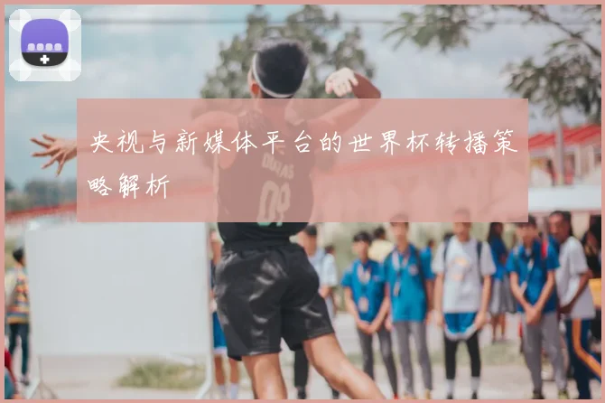 央视与新媒体平台的世界杯转播策略解析