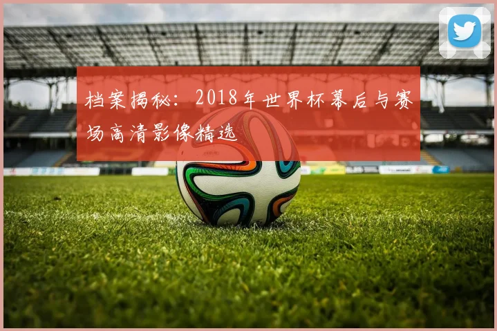 档案揭秘：2018年世界杯幕后与赛场高清影像精选