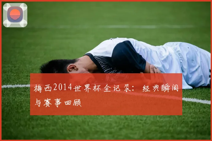 梅西2014世界杯全记录：经典瞬间与赛事回顾