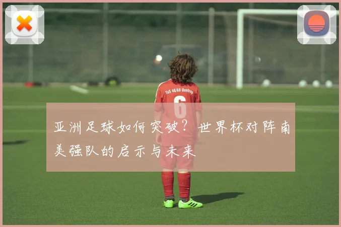 亚洲足球如何突破?世界杯对阵南美强队的启示与未来