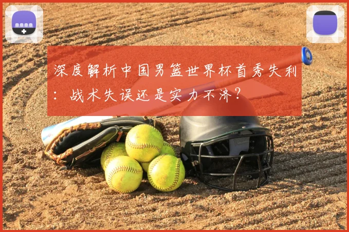 深度解析中国男篮世界杯首秀失利:战术失误还是实力不济?