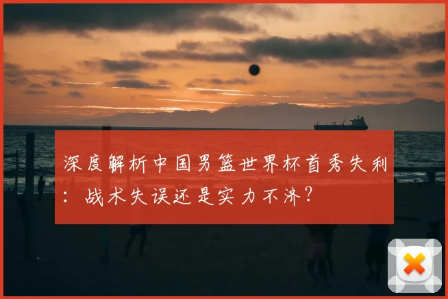 深度解析中国男篮世界杯首秀失利:战术失误还是实力不济?