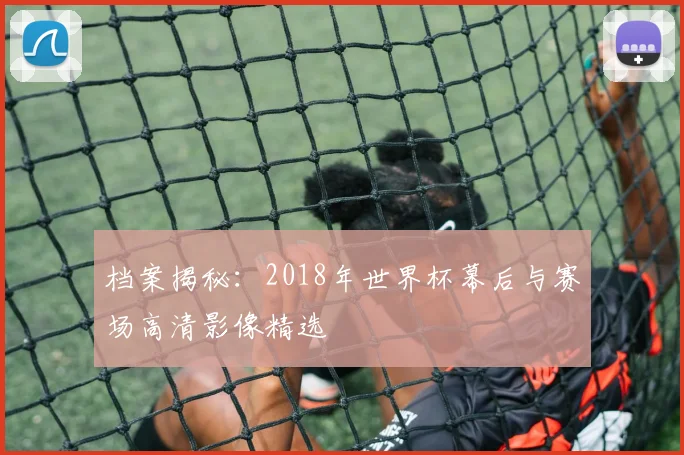 档案揭秘：2018年世界杯幕后与赛场高清影像精选