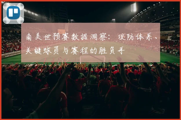 南美世预赛数据洞察：攻防体系、关键球员与赛程的胜负手