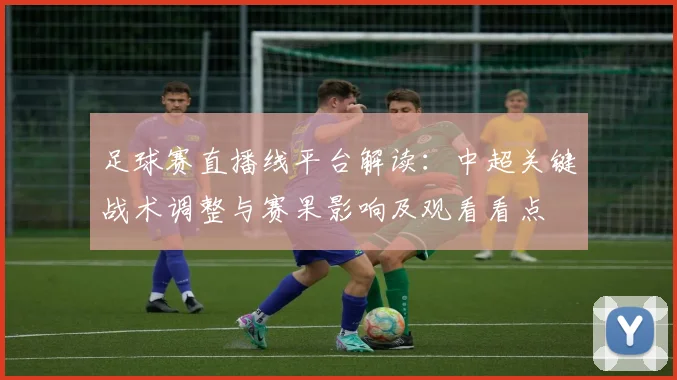 足球赛直播线平台解读：中超关键战术调整与赛果影响及观看看点