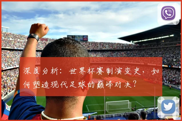 深度分析：世界杯赛制演变史，如何塑造现代足球的巅峰对决？