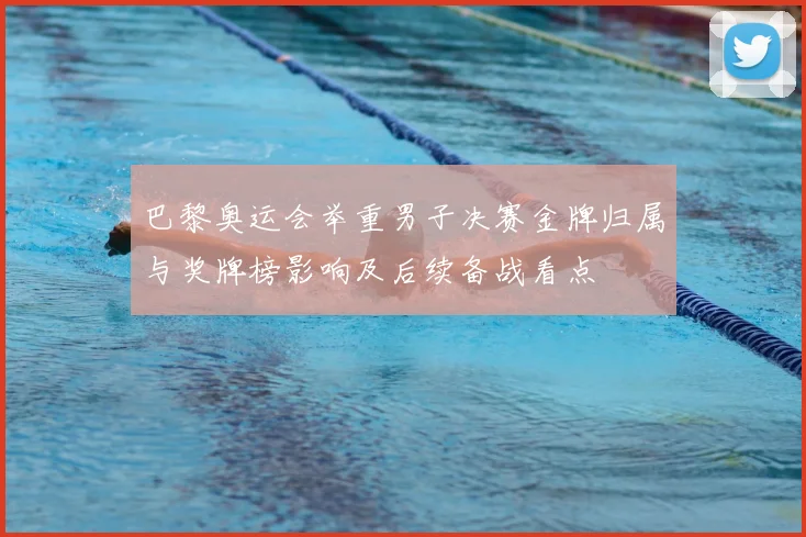 巴黎奥运会举重男子决赛金牌归属与奖牌榜影响及后续备战看点