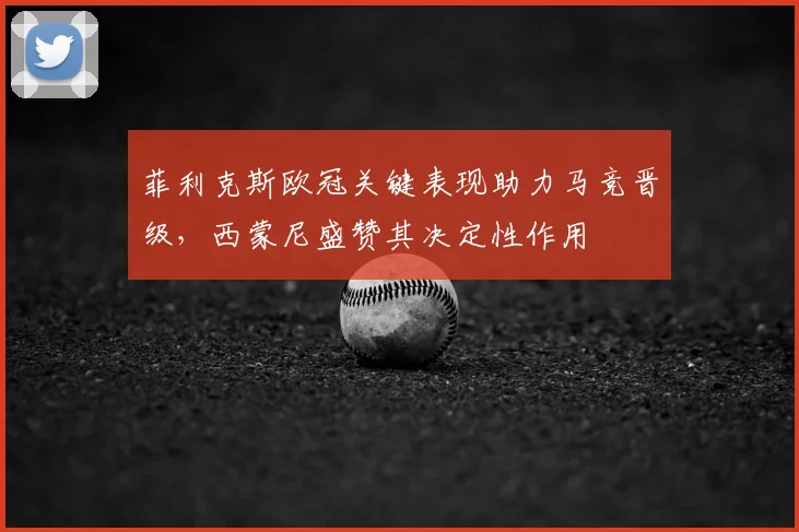 菲利克斯欧冠关键表现助力马竞晋级，西蒙尼盛赞其决定性作用