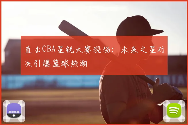 直击CBA星锐大赛现场：未来之星对决引爆篮球热潮